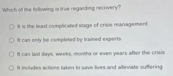 Which of the following is true regarding recovery?
It is the least complicated stage of crisis management
It can only be completed by trained experts
It can last days weeks, months or even years after the crisis
It includes actions taken to save lives and alleviate suffering