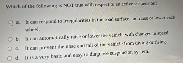 Which of the following is NOT true with respect to an active suspension?
a. It can respond to irregularities in the road surface and raise or lower each
wheel.
b. It can automatically raise or lower the vehicle with changes in speed.
c. It can prevent the nose and tail of the vehicle from diving or rising.
d. It is a very basic and easy to diagnose suspension system.