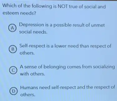 Which of the following is NOT true of social and
esteem needs?
A
Depression is a possible result of unmet
social needs.
B
Self-respect is a lower need than respect of
others.
C
A sense of belonging comes from socializing
with others.
D
Humans need self-respect and the respect of
others.