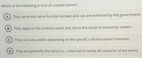 Which of the following is true of societal norms?
A They serve the same function as laws and can are enforced by the government.
B They apply to the political realm, but not to the social or economic realms.
C They can vary widely depending on the specific cultural context involved.
D They are generally the same (i.e., universal) in nearly all countries of the world.