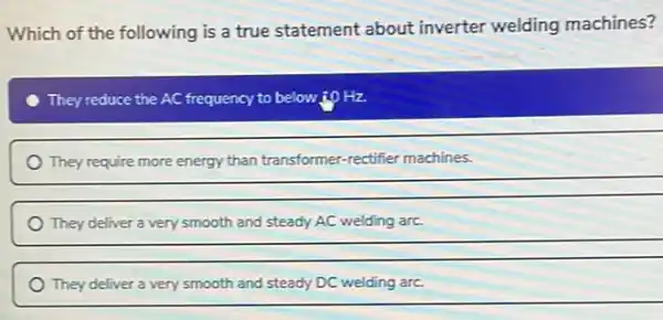 Which of the following is a true statement about inverter welding machines?
They reduce the AC frequency to below:10 Hz
They require more energy than transformer-rectifier machines.
__
They deliver a very smooth and steady AC welding arc.
__
They deliver a very smooth and steady DC welding arc.