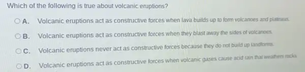 Which of the following is true about volcanic eruptions?
A. Volcanic eruptions act as constructive forces when lava builds up to form volcanoes and plateaus.
B. Volcanic eruptions act as constructive forces when they blast away the sides of volcanoes.
C. Volcanic eruptions never act as constructive forces because they do not build up landforms
D. Volcanic eruptions act as constructive forces when volcanic gases cause acid rain that weathers rocks