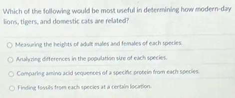 Which of the following would be most useful in determining how modern-day
lions, tigers, and domestic cats are related?
Measuring the heights of adult males and females of each species.
Analyzing differences in the population size of each species.
Comparing amino acid sequences of a specific protein from each species.
Finding fossils from each species at a certain location.