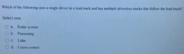 Which of the following uses a single driver in a lead truck and has multiple driverless trucks that follow the lead truck?
Select one:
a. Radar system
b. Platooning
C. Lidar
d. Cruise control