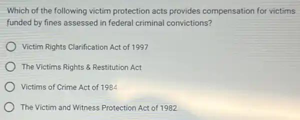 Which of the following victim protection acts provides compensation for victims
funded by fines assessed in federal criminal convictions?
Victim Rights Clarification Act of 1997
The Victims Rights 8 Restitution Act
Victims of Crime Act of 1984
The Victim and Witness Protection Act of 1982