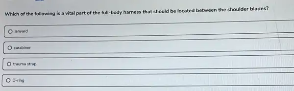 Which of the following is a vital part of the full-body harness that should be located between the shoulder blades?
lanyard
carabiner
trauma strap
D-ring