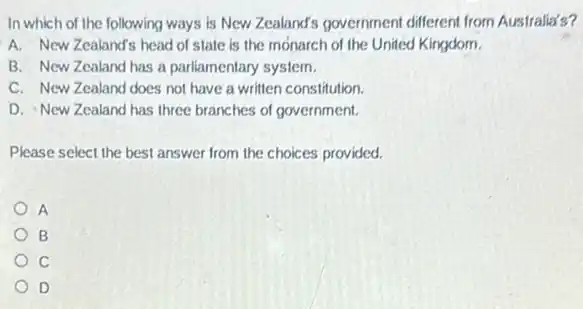 In which of the following ways is New Zealand's government different from Australia's?
A. New Zealand's head of state is the monarch of the United Kingdom.
B. New Zealand has a parliamentary system.
C. New Zealand does not have a written constitution.
D. New Zealand has three branches of government.
Please select the best answer from the choices provided.
A
B
D