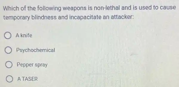 Which of the following weapons is non-lethal and is used to cause
temporary blindness and incapacitate an attacker:
A knife
Psychochemical
Pepper spray
A TASER