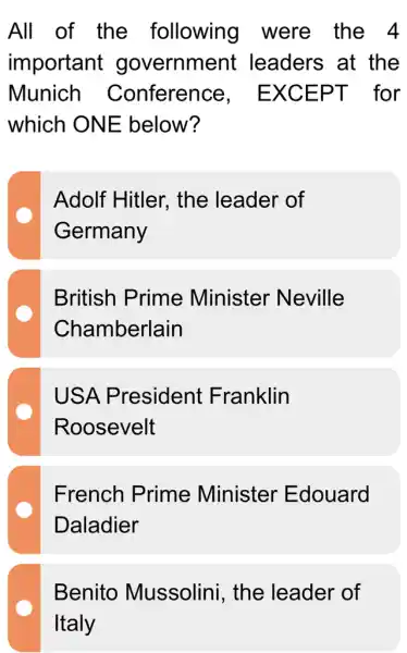 All of the following were_the_4
important government leaders at the
Munich Conference , EXCEPT for
which ONE below?
Adolf Hitler., the leader of
Germany
British Prime Minister Neville
Chamberlain
USA President Franklin
Roosevelt
French Prime Minister Edouard
Daladier
Benito Mussolini, the leader of
Italy