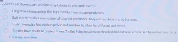 All of the following are wildlife adaptations to wetlands except.
Frogs have long-spring-like legs to help them escape predators.
Salt marsh snakes are nocturnal to avoid predators. They will also hide in crab burrows.
Fish have extra fins such as pelvic and analfins to allow for different wet levels.
Turtles have shells to protect them. Turtles living in saltwater/brackish habitats can secretesalt from their tear ducts.
Clear my selection