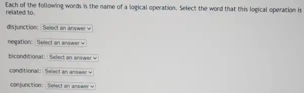 Each of the following words is the name of a logical operation.Select the word that this logical operation is
related to.
disjunction: square 
negation: square 
biconditional: square 
conditional: square 
conjunction: square