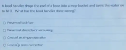 A food handler drops the end of a hose into a mop bucket and turns the water on
to fill it. What has the food handler done wrong?
Prevented backflow
Prevented atmospheric vacuuming
Created an air-gap separation
Created cross-connection