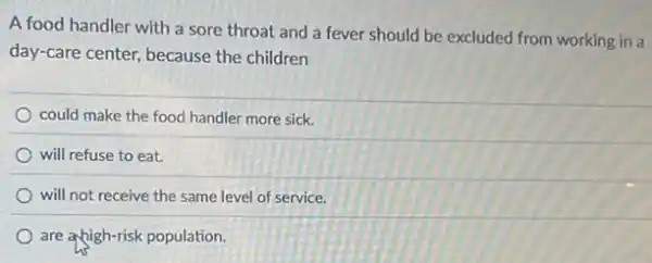 A food handler with a sore throat and a fever should be excluded from working in a
day-care center, because the children
could make the food handler more sick.
will refuse to eat.
will not receive the same level of service.
are ahigh-risk population