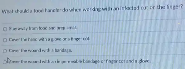 What should a food handler do when working with an infected cut on the finger?
Stay away from food and prep areas.
Cover the hand with a glove or a finger cot.
Cover the wound with a bandage.
Over the wound with an impermeable bandage or finger cot and a glove.