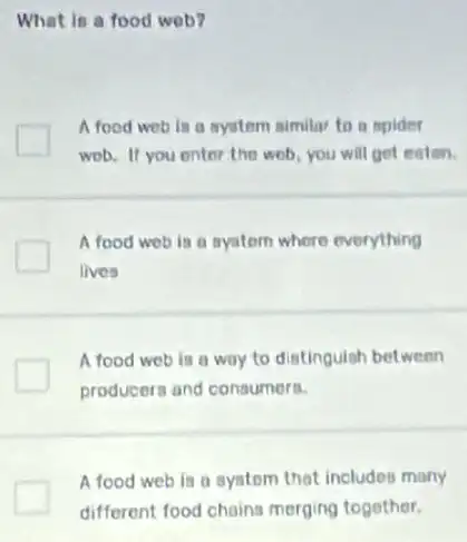 What in a food wob?
A food web is a ayutem similar to a mpider
wob. If you enter the web, you will get enten.
A food web is a system where everything
lives
A food web is a way to distinguish between
producers and consumers.
A food web is a systom that includes many
different food chains merging together.