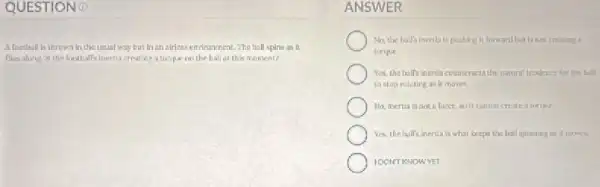 A football is thrown in the usual way but in an alrless environment. The hall spins as it
flies aling ts the football's Inertia creating a tarique on the ball at this moment?
ANSWER
No, the ball's inertis is pushing it forward but is not crearing?
torque
Yes, the half's inertia counteracts the nutumi teodency for the ball
ta stop rotating as It moves.
No, inertia is not
Yes, the hall's inertia is what keeps the ball spinning as it mones.
IOONT KNOWYET