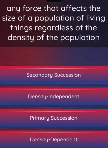 any force that affects the
size of a population of living
things regardless of the
density of the population
Secondary Succession
Density -Independent
Primary Succession
Density -Dependent