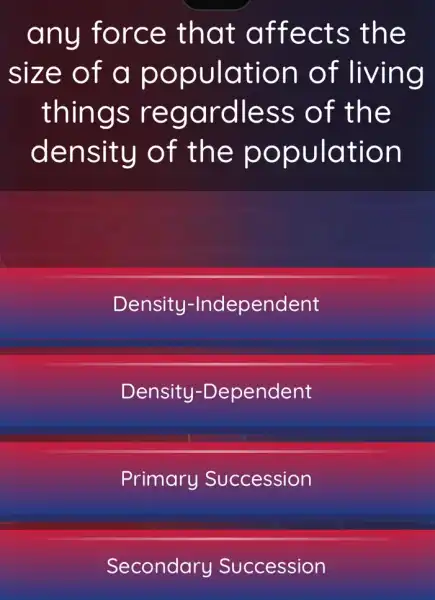 any force that affects the
size of a population of living
things regardless of the
density of the population
Density -Independent
Density -Dependent
Primary Succession
Secondary Succession