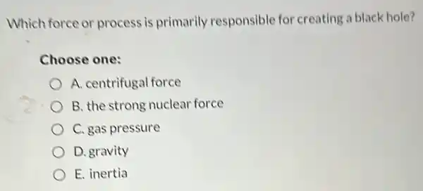 Which force or process is primarily responsible for creating a black hole?
Choose one:
A. centrifugal force
B. the strong nuclear force
C. gas pressure
D. gravity
E. inertia