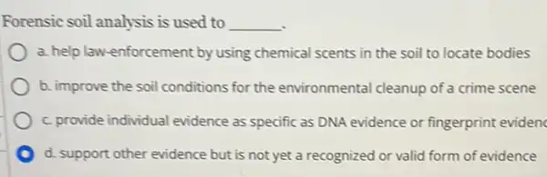 Forensic soil analysis is used to __
a. help law-enforcement by using chemical scents in the soil to locate bodies
b. improve the soil conditions for the environmental cleanup of a crime scene
c. provide individual evidence as specific as DNA evidence or fingerprint evidenc
d. support other evidence but is not yet a recognized or valid form of evidence