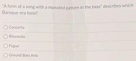 "A form of a song with a repeated pattern in the bass"describes which
Baroque-era form?
Concerto
Ritornello
Fugue
Ground Bass Aria