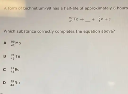 A form of technetium -99 has a half-life of approximately 6 hours
(}_{43)^99TCarrow underline ( )+_(-1)^0e+gamma 
Which substance correctly completes the equation above?
A (}_{42)^99Mo
B (}_{43)^94Te
C (}_{43)^99Es
D (}_{44)^99Ru