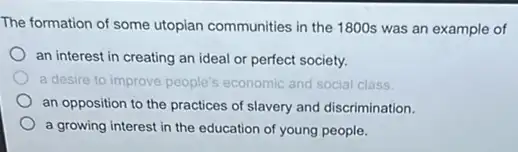 The formation of some utopian communities in the 1800s was an example of
an interest in creating an ideal or perfect society.
a desire to improve people's economic and social class
an opposition to the practices of slavery and discrimination.
a growing interest in the education of young people.