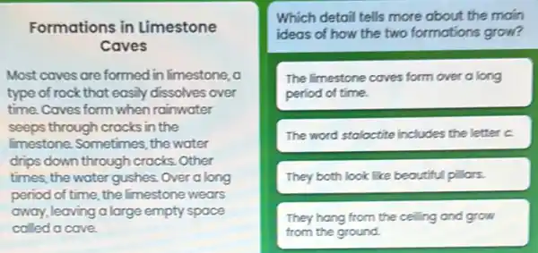 Formations in Limestone
Caves
Most caves are formed in limestone, a
type of rock that easily dissolves over
time. Caves form when rainwater
seeps through crocks in the
limestone. Sometimes, the water
drips down through crocks . Other
times, the water gushes.Over a long
period of time, the limestone wears
away, leaving a large empty space
called a cave.
Which detail tells more about the moin
two formations grow?
The Imestone coves form over a long
period of time.
The word stalactite includes the letter c.
They both look like beoutiful pillors.
They hang from the ceiling and grow
from the ground.