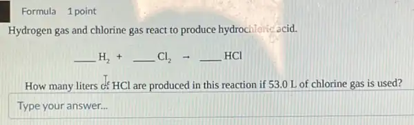 Formula 1 point
Hydrogen gas and chlorine gas react to produce hydrochlorie acid.
underline ( )H_(2)+underline ( )Cl_(2)arrow underline ( )HCl
How many liters c HCl are produced in this reaction if 53 O L of chlorine gas is used?
Type your answer...