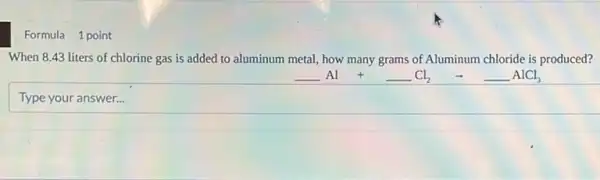 Formula 1 point
When 8.43 liters of chlorine gas is added to aluminum metal how many grams of Aluminum chloride is produced?
underline ( )Al +underline ( )Cl_(2) arrow underline ( )AlCl_(3)
Type your answer...