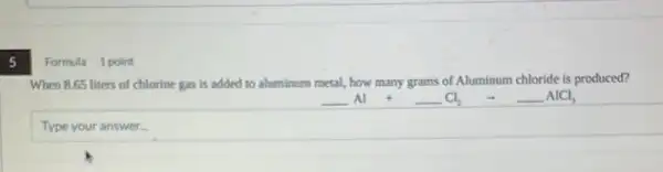 Formula 1 point
When 8.65 liters of chlorine gas is added to aluminum metal, how many grams of Aluminum chloride is produced?
underline ( )Al +underline ( )Cl_(2) arrow underline ( )AlCl_(3)
Type your answer.