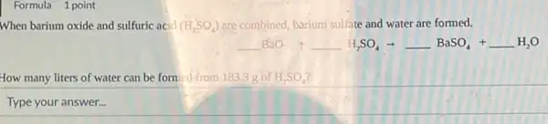 Formula 1 point
When barium oxide and sulfuric acid (H_(2)SO_(4)) are combined, barium sulfate and water are formed.
underline ( )BaO+underline ( )H_(2)SO_(4)arrow underline ( )BaSO_(4)+underline ( )H_(2)O
How many liters of water can be formed from 183.3 g of H_(2)SO_(4)
Type square