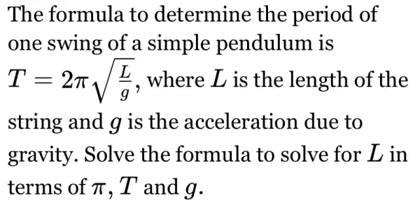 The formula to determine the period of
one swing of a simple pendulum is
T=2pi sqrt ((L)/(g)) . where L is the length of the
string and g is the acceleration due to
gravity.. Solve the formula to solve for D in
terms of pi  T and g.