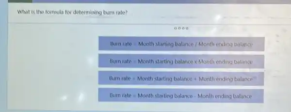 What is the formula for determining burn rate?
0000
Burrrate=Month starting balance/Month ending balance.
Burn rate=Month starting balancetimes Month ending balance:
Burn rate=Month starting balance+Month ending balance
Bum rate=Month starting balance - Month ending balance