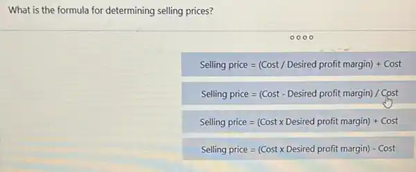 What is the formula for determining selling prices?
Selling price=(Cost/Desired profit margin)+Cost
Selling price=(Cost-Desired profit margin)/Cost
Selling price=(Costtimes Desired profit margin)+Cost
Selling price=(Costtimes Desired profit margin)-Cost