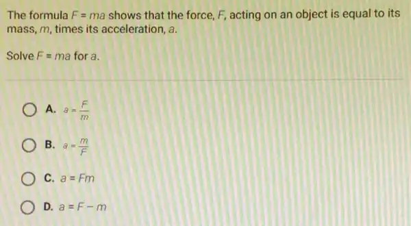 The formula F=ma shows that the force, F, acting on an object is equal to its
mass, m, times its acceleration, a
Solve F=ma for a.
A. a=(F)/(m)
B. a=(m)/(F)
C a=Fm
D a=F-m