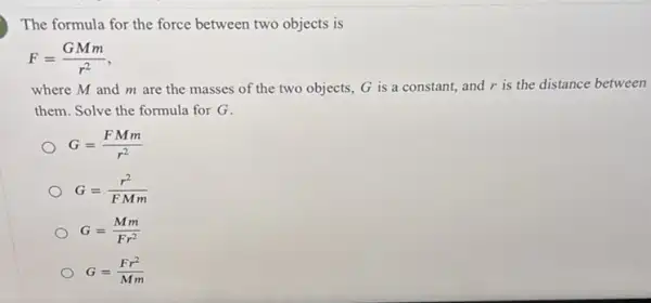 The formula for the force between two objects is
F=(GMm)/(r^2)
where M and m are the masses of the two objects, G is a constant, and r is the distance between
them. Solve the formula for G.
G=(FMm)/(r^2)
G=(r^2)/(FMm)
G=(Mm)/(Fr^2)
G=(Fr^2)/(Mm)