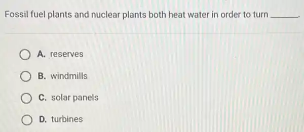 Fossil fuel plants and nuclear plants both heat water in order to turn __
A. reserves
B. windmills
C. solar panels
D. turbines