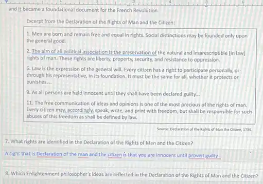 and it became a foundational document for the French Revolution.
Excerpt from the Declaration of the Rights of Man and the Citizen:
1. Men are born and remain free and equal in rights. Social distinctions may be founded only upon
the general good.
2. The aim of all political association is the presenation of the natural and imprescriptible (in law)
rights of man. These rights are liberty, property security, and resistance to oppression.
6. Law is the expression of the general will. Every citizen has a right to participate personally, or
through his representative, in its foundation. It must be the same for all, whether it protects or
punishes __
9. As all persons are held innocent until they shall have been declared guilty __
11. The free communication of ideas and opinions is one of the most precious of the rights of man.
Every citizen may, accordingly speak, write, and print with freedom, but shall be responsible for such
abuses of this freedom as shall be defined by law.
Source Declaration of the Rights of Man the Other, 170.
7. What rights are identified in the Declaration of the Rights of Man and the Citizen?
A right that is Declaration of the man and the citizen is that you are innocent until provelt guilty.
8. Which Enlightenment philosopher's ideas are reflected in the Declaration of the Rights of Man and the Citizen?