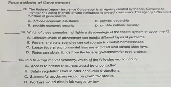 Foundations of Government
__ 13. The Federal Deposit Insurance Corporation is an agency created by the U.S. Congress to
monitor and assist financial private Institutions to protect consumers . This agency fulfills whic!
function of government?
A. provide economic assistance
C. provide leadership
B. provide economic security
D. provide national security
__ 14. Which of these examples highlights a disadvantage of the federal system of government?
A. Different levels of government can handle different types of problems.
B. Federal and state agencies can collaborate to combat homelessness.
C. Looser federal environmental laws are enforced over stricter state laws.
D. States can obtain funds from the federal government for road projects.
__ 15. In a true free market economy, which of the following would occur?
A. Access to natural resources would be uncontrolled.
B. Safety regulations would offer consumer protections.
C. Successful producers would be given tax breaks.
D. Workers would obtain fair wages by law.