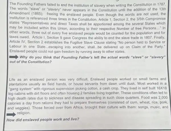 The Founding Fathers failed to end the institution of slavery when writing the Constitution in 11787.
The words "slave" or "slavery" never appears in the Constitution until the addition of the 13th
Amendment (1865)freeing the enslaved people Even though the words are not used, the
institution is referenced three times in the Constitution Article 1, Section 2 the 3/5th Compromise
states "Representatives and direct Taxes shall be apportioned among the several States which
may be included within this Union, according to their respective Number of free Persons __ - In
other words, three out of every five enslaved people would be counted for the population and for
taxes owed. Article I Section 9 gave Congress the ability to end the slave trade in 1807. Finally,
Article IV, Section 2 establishes the Fugitive Slave Clause stating "No person held to Service or
Labour in one State __ escaping into another, shall be delivered up on Claim of the Party.
Enslaved people could not gain freedom by running away to other states.
Why do you think that Founding Father's left the actual words "slave "or "slavery"
out of the Constitution?
Life as an enslaved person was very difficult Enslaved people worked on small farms and
plantations usually as field hands, or house servants from dawn until dusk . Most worked in a
"gang system" with rigorous supervision picking cotton, a cash crop. They lived in self built 16times 18
log cabins with dirt floors and often housing 2 families living together These conditions often led to
high death rates due to sickness and disease spreading in such close quarters. Food was 2 ,000
calories a day from rations they had to prepare themselves (consisted of corn, wheat,rice, pork
and veggies). Those forced over from Africa, brought their culture with them songs, music, and
religion.
How did enslaved people work and live?