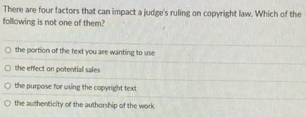 There are four factors that can impact a judge's ruling on copyright law. Which of the
following is not one of them?
the portion of the text you are wanting to use
the effect on potential sales
the purpose for using the copyright text
the authenticity of the authorship of the work