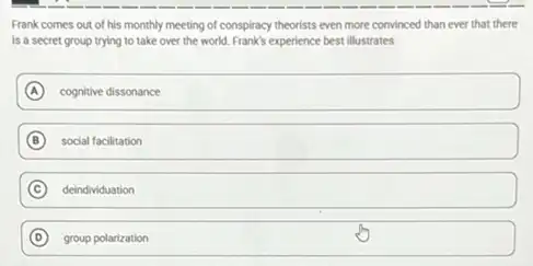 Frank comes out of his monthly meeting of conspiracy theorists even more convinced than ever that there
is a secret group trying to take over the world. Frank's experience best illustrates
A cognitive dissonance
B social facilitation
C deindividuation
D group polarization