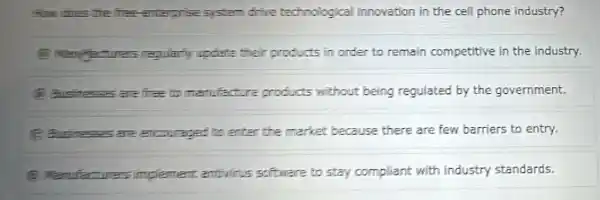 How does the free enterprise system drive technologica Iinnovation in the cell phone industry?
regularly update their products in order to remain competitive in the industry.
(8) Businessas are free to menufacture products without being regulated by the government.
(C) Businesses are encouraged to enter the market because there are few barriers to entry.
(8) Manufactures implement antivins software to stay compliant with industry standards.