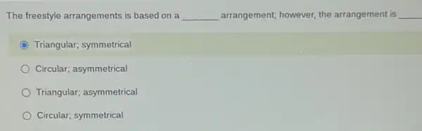 The freestyle arrangements is based on a __ arrangement; however, the arrangement is __
C Triangular; symmetrical
Circular; asymmetrical
Triangular; asymmetrical
Circular; symmetrical