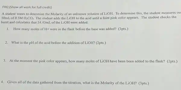 FRQ (Show all work for full credit)
A student wants to determine the Molarity of an unknown solution of LiOH To determine this, the student measures ou
50mL of 0.5M H_(2)CO_(3) The student adds the LiOH to the acid until a faint pink color appears. The student checks the
buret and calculates that 34.45mL of the LiOH were added.
1. How many moles of H+ were in the flask before the base was added? (3pts.)
2. What is the pH of the acid before the addition of LiOH? (2pts.)
3. At the moment the pink color appears, how many moles of LiOH have been been added to the flask? (2pts.)
4. Given all of the data gathered from the titration,what is the Molarity of the LiOH? (3pts.)