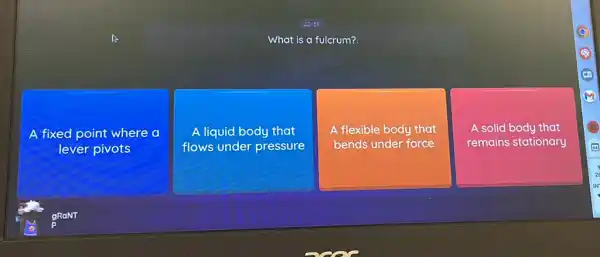 :
What is a fulcrum?
A fixed point where a
lever pivots
A liquid body that
flows under pressure
A A flexible body that
bends under force
A solid body that
remains stationary