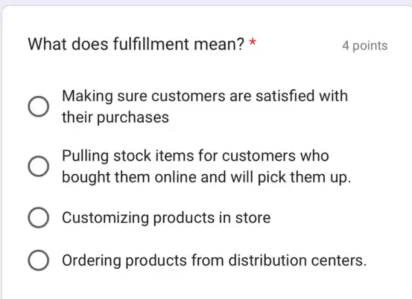 What does fulfillment mean?
Making sure customers are satisfied with
their purchases
Pulling stock items for customers who
bought them online and will pick them up.
Customizing products in store
Ordering products from distribution centers.
4 points