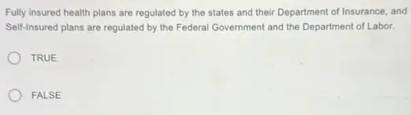 Fully insured health plans are regulated by the states and their Department of Insurance, and
Self-Insured plans are regulated by the Federal Government and the Department of Labor.
TRUE
FALSE