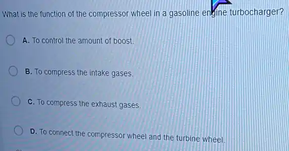 What is the function of the compressor wheel in a gasoline engine turbocharger?
A. To control the amount of boost.
B. To compress the intake gases.
C. To compress the exhaust gases.
D. To connect the compressor wheel and the turbine wheel.